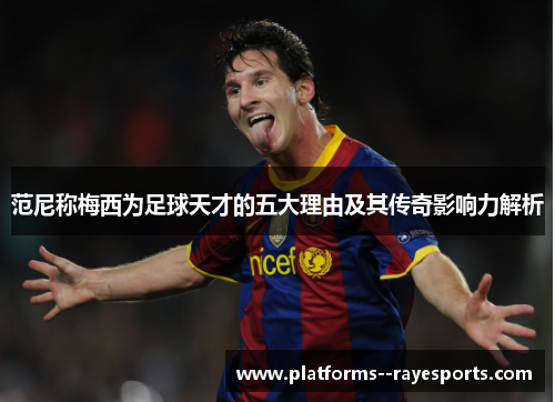 范尼称梅西为足球天才的五大理由及其传奇影响力解析