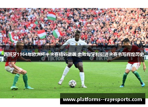 西班牙1964年欧洲杯半决赛精彩逆袭 击败匈牙利挺进决赛书写辉煌历史