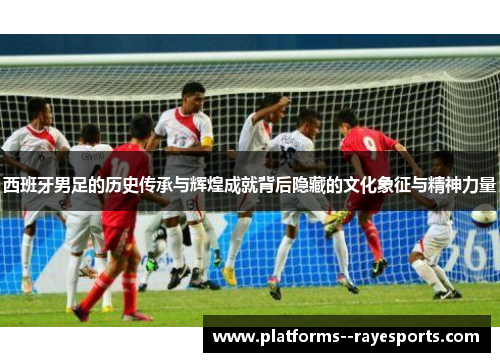 西班牙男足的历史传承与辉煌成就背后隐藏的文化象征与精神力量