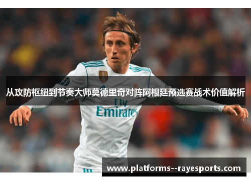 从攻防枢纽到节奏大师莫德里奇对阵阿根廷预选赛战术价值解析