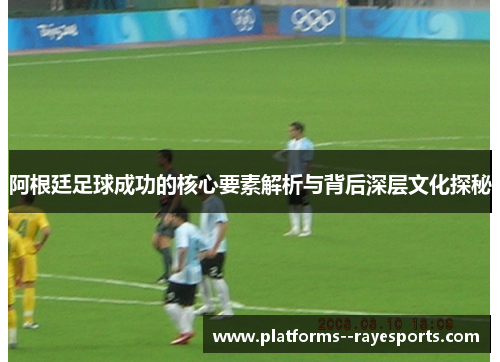 阿根廷足球成功的核心要素解析与背后深层文化探秘