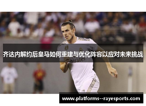 齐达内解约后皇马如何重建与优化阵容以应对未来挑战 齐达内解约后皇马如何重建与优化阵容以应对未来挑战