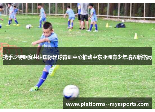 携手沙特联赛共建国际足球青训中心推动中东亚洲青少年培养新格局