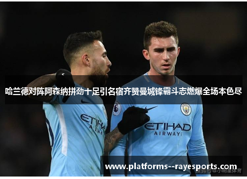 哈兰德对阵阿森纳拼劲十足引名宿齐赞曼城锋霸斗志燃爆全场本色尽