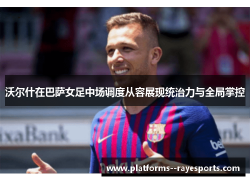 沃尔什在巴萨女足中场调度从容展现统治力与全局掌控