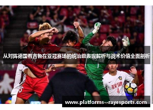 从对阵德国看吉鲁在亚冠赛场的统治级表现解析与战术价值全面剖析