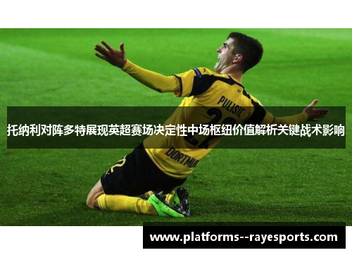 托纳利对阵多特展现英超赛场决定性中场枢纽价值解析关键战术影响